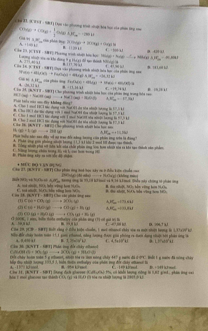 Cậu 22. [CTST - SBT] Dựa vào phương trình nhiệt hòa học của phản ứng sau:
CO_3(g)to CO(g)+ 1/2 O_2(g)△ _2==280.1J Giá trị △ ,W_2m của phân ứng: 2CO_2(g)to 2CO(g)+O_2(g)ls
A. +140kJ B. -1120 kJ C +560kJ D. 420 kJ
Cầu 23.[CTST-SBT]vhu ong trình nhiệt hôa học Ma(g)+N_3(g)to NH_3,NH_3(g)△ _,_3=-9=-91,80kJ
Lượng nhiệt tôa ra khi đùng 9 g Hs(g) đề tạo thành N 11,(g)1a
A. 275,40 kJ 137,701 C. 15,90kJ D. 183,60 kJ
Câu 24.[CTST· SB Tị Dựa vào phương trình nhiệt hóa học của phân ứng sau
3Fe(s)+411_2O(l)to Fe_3O_4(s)+411_2(g)Delta H_(11)^+=+26,32kJ Giả trị △ _111_(201)° của phán ứng Fe_3O_4(s)+4H_2(g)to 3Fe(s)+4H_2O(l) 15
A. 26.32kJ B. +13,16kJ C.+19,741.1 D. -10.28kJ
Cầu 25.1KNT-SBT]C1 Cho phương trình nhiệt hóa học của phân ứng trung hòa sau
HCl(aq)+NaOH(aq)to NaCl(aq)+H_2O(l) ^ JI_(max)°=-57.3kJ
Phát biểu nào sau đây không đùng?
A. Cho 1 mol HCl tác dụng với NaOH dư tóa nhiệt lượng là 57,3 kJ
B. Cho HCl dự tác dụng với 1 mol NaOH thu nhiật lượng là 57,3 kJ
C. Cho 1 mol HCl tác dụng với 1 mol NaOH tôa nhiệt lượng là 57,3 kJ
D. Cho 2 mol HCl tác dụng với NaOH dự tòa nhiệt lượng là 57,3 kJ
Cấu 26.1KNT-SBT]C ho phương trình nhiệt hóa học sau
11_2 (g)+I_1(g)Longleftrightarrow eto 2I(1(g)
A, 11frac 2^((circ)=+11)=+11.3kJ
Phát biểu não sau đây về sự trao đổi năng lượng của phân ứng trên là đùng?
A. Phân ứng giải phống nhiệt hượng 11.3kJkl 2 mol HI được tạo thành
B. Tổng nhiệt phá vỡ liên kết của chất phán ứng lớn hơn nhiệt tóa ra khi tạo thành sản phẩm
C. Năng hưọng chứa trong Hạ và lị cao hơn trong HI
D. Phân ứng xây ra với tốc độ chậm
M(CDOVANDUNG
Câu 17. [KNTI-SBT]C ho phân ứng hoá học xây ra ở điều kiện chuẩn sau:
2NO_3(g)(46nlu)to N_2O_4(g) (không màu)
Biết NO_2 và N_2O_3 △ _jH_m tưong 6ng là 33, (8, kJ/mol và 9,16 kJ/mol. Điều này chứng tớ phân ứng
A. toå nhilt,NO_2 běn vững hon N_2O_4 B. thu nhiệt, NO_2 bèn yững hàn N_2O_4.
C. 1oà nN(1,N_2O_4 bèn yāng hơn NO_1 D. thu nhiệt, N_2O bắn v ũng hơn NO_2
Cân 28. (KNrT-SBT) | Cho các phân ứng sau
(1) C(s)+CO_2(g)to 2CO_2(g) A, F_(max)°=173.6kJ
(2) C(s)+H_2O(g)to CO(g)+H_1(g) Δ, H_(min)°=133,8kJ
(3) CO(g)+H_2O(g)to CO_2(g)+H_2(g)
a 500 K. 1 aim, biển thiên enthalpy của phần ứng (3) có giả trị là
A -39,8kJ B. 39,8 kJ C. -47,00 kJ D. 106.7kJ.
Câu 29.1CD-SBT] * Biết rằng ở điều kiện chuẩn, 1 mol ethanol chây tóa ra một nhiệt lượng là 1.37* 10^3kJ
Nếo đốt chây hoàn toàn 15,1 gam cthanol, năng lượng được giải phóng ra đưới dạng nhiệt bởi phân ứng lã
A. 9.450 B. 2,25* 10^3kJ. C. 4,5* 10^2kJ. D. 1,37* 10^3kJ.
Câu 30. [ |KNTT-8BT|Ph in ứng đổt chây ethanol 
C₃H₃OH (D+3O_2(g)Longleftrightarrow 2CO_2(g)+3H_2OO)
Đốt chây hoàn toàn 5 g sthanol, nhiệt tóa ra làm nông chây 447 g nước đá 00°C 2 Biết 1 g nước đá nóng chảy
hập thụ nhiệt lượng 333,5 J, biên thiên enthalpy của phản ứng đốt chây ethanol là
A. -1371 kJ/mol. B. -954 kJ/mol C. -149 kJ/mol. D. +149 kJ/mol
Câu 31.[KNTT-SBT] Dung dịch glueose (C_6H_12O_6) 5%, có khối lượng riêng là 1,02 g/mL, phân ứng oxi
hóa 1 mol glucose tạo thành CO_1(g) và II_2O(l) 9 tóa ra nhiệt lượng là 2803,0 kJ.
