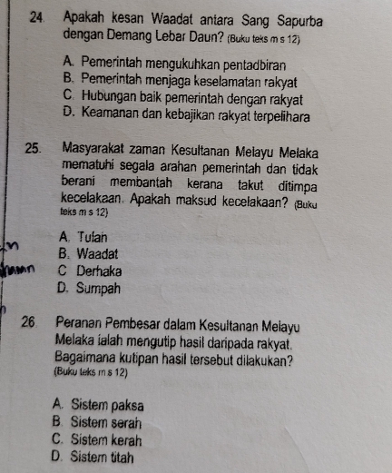 Apakah kesan Waadat antara Sang Sapurba
dengan Demang Lebar Daun? (Buku teks m s 12)
A. Pemerintah mengukuhkan pentadbiran
B. Pemerintah menjaga keselamatan rakyat
C. Hubungan baik pemerintah dengan rakyat
D. Keamanan dan kebajikan rakyat terpelihara
25. Masyarakat zaman Kesultanan Meiayu Meiaka
mematuhi segala arahan pemerintah dan tidak 
berani membantah kerana takut ditimpa
kecelakaan. Apakah maksud kecelakaan? (Buku
teks m s 12)
A. Tulan
B. Waadat
C Derhaka
D. Sumpah
26 Peranan Pembesar dalam Kesultanan Meiayu
Melaka ialah mengutip hasil daripada rakyat.
Bagaimana kutipan hasil tersebut dilakukan?
(Buku teks m s 12)
A. Sistem paksa
B. Sistem serah
C. Sistem kerah
D. Sistern titah