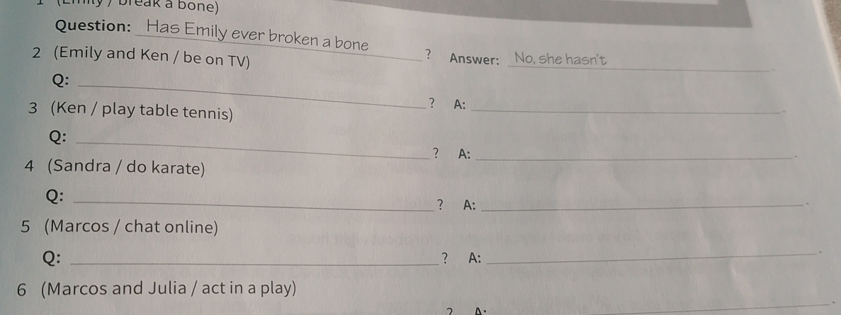 (Eiity / break a bone) 
Question: Has Emily ever broken a bone 
2 (Emily and Ken / be on TV) _? Answer: No, she hasn't_ 
Q:_ 
? A: _. 
3 (Ken / play table tennis) 
Q:_ 
? A: _. 
4 (Sandra / do karate) 
Q:_ 
? A:_ 
、 
5 (Marcos / chat online) 
Q: _? A:_ 
6 (Marcos and Julia / act in a play) 
7 
_ 
_