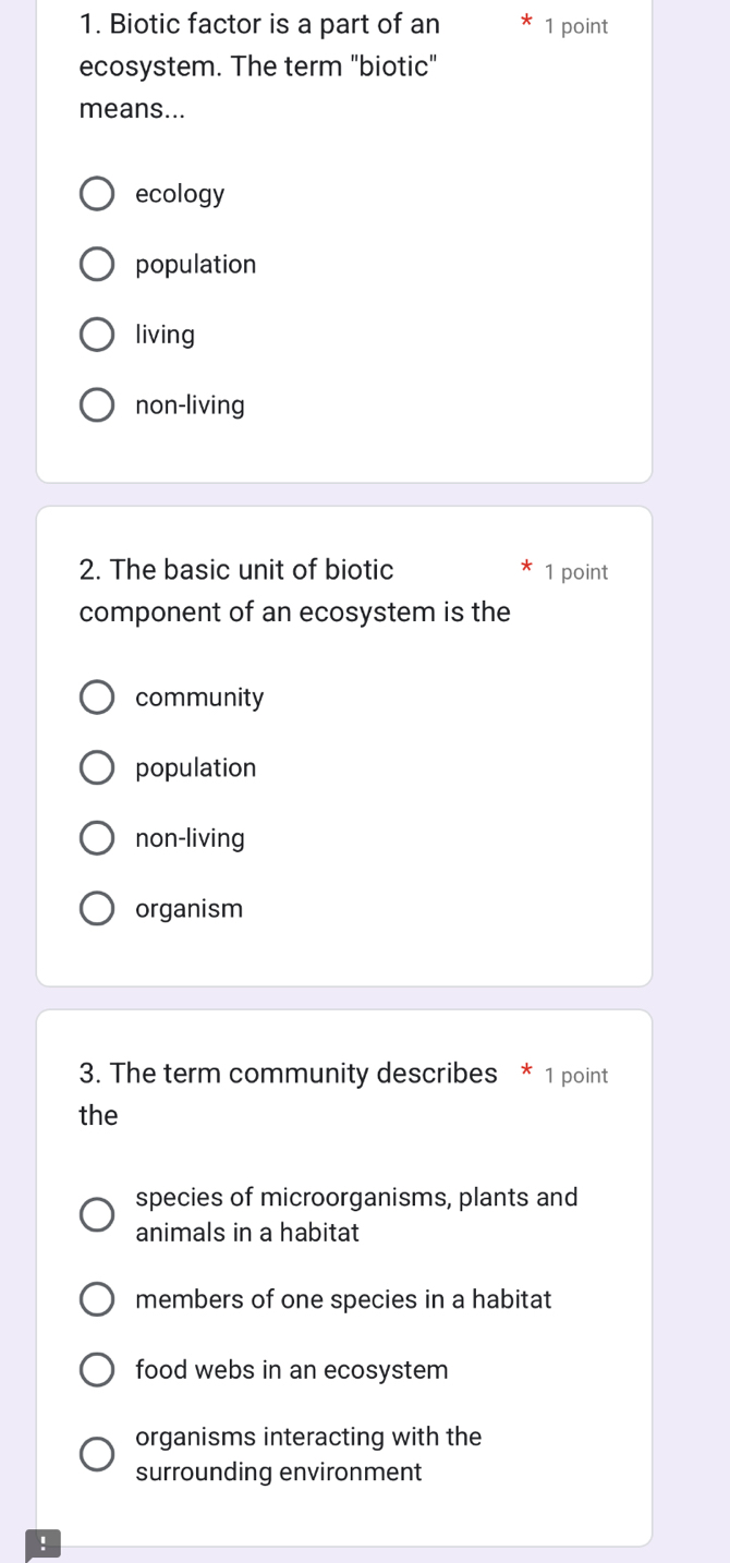 Biotic factor is a part of an 1 point
ecosystem. The term "biotic"
means...
ecology
population
living
non-living
2. The basic unit of biotic 1 point
component of an ecosystem is the
community
population
non-living
organism
3. The term community describes * 1 point
the
species of microorganisms, plants and
animals in a habitat
members of one species in a habitat
food webs in an ecosystem
organisms interacting with the
surrounding environment
!