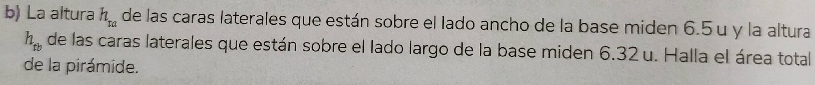 La altura h_ta de las caras laterales que están sobre el lado ancho de la base miden 6.5 u y la altura
h_tb de las caras laterales que están sobre el lado largo de la base miden 6.32 u. Halla el área total 
de la pirámide.