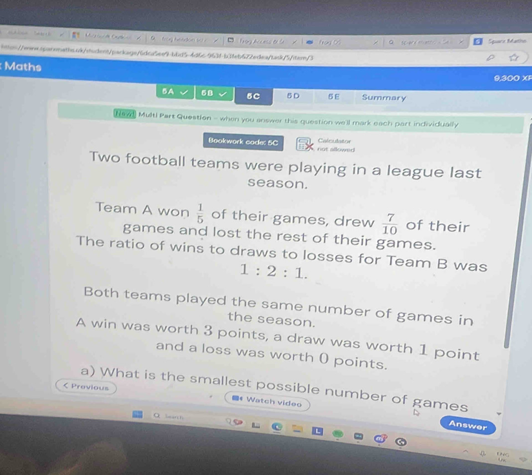 Ct A loay teahe scr Prog Access e l Na Space Matho 
https:/w.sparonaths.uk/student/package/6dca5ee9-bbd5-4d6c-963f-b3feb622edea/task/5/item/3 
Maths 
9,300 XF 
BA 5B 5C 5D 5 E Summary 
Naw! Mult! Part Question - when you answer this question we'll mark each part individually 
Calculator 
Bookwork code: 5C not allowed 
Two football teams were playing in a league last 
season. 
Team A won  1/5  of their games, drew  7/10  of their 
games and lost the rest of their games. 
The ratio of wins to draws to losses for Team B was
1:2:1. 
Both teams played the same number of games in 
the season. 
A win was worth 3 points, a draw was worth 1 point 
and a loss was worth 0 points. 
< Previous 
a) What is the smallest possible number of games 
Watch video 
O Sr 
Answer 

Uk