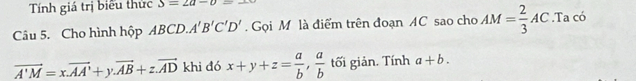 Tính giá trị biểu thức S=2a-b=-
Câu 5. Cho hình hộp ABCD..A'B'C'C'D'. Gọi M là điểm trên đoạn AC sao cho AM= 2/3 AC.Ta có
vector A'M=x.vector AA'+y. vector AB+z.vector AD khi đó x+y+z= a/b ,  a/b  tối giản. Tính a+b.