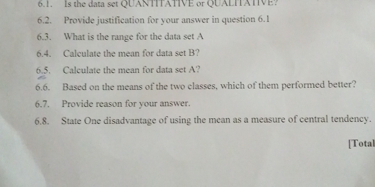 Is the data set QUANTITATIVE or QUALITATIVE? 
6.2. Provide justification for your answer in question 6.1 
6.3. What is the range for the data set A
6.4. Calculate the mean for data set B? 
6.5. Calculate the mean for data set A? 
6.6. Based on the means of the two classes, which of them performed better? 
6.7. Provide reason for your answer. 
6.8. State One disadvantage of using the mean as a measure of central tendency. 
[Total