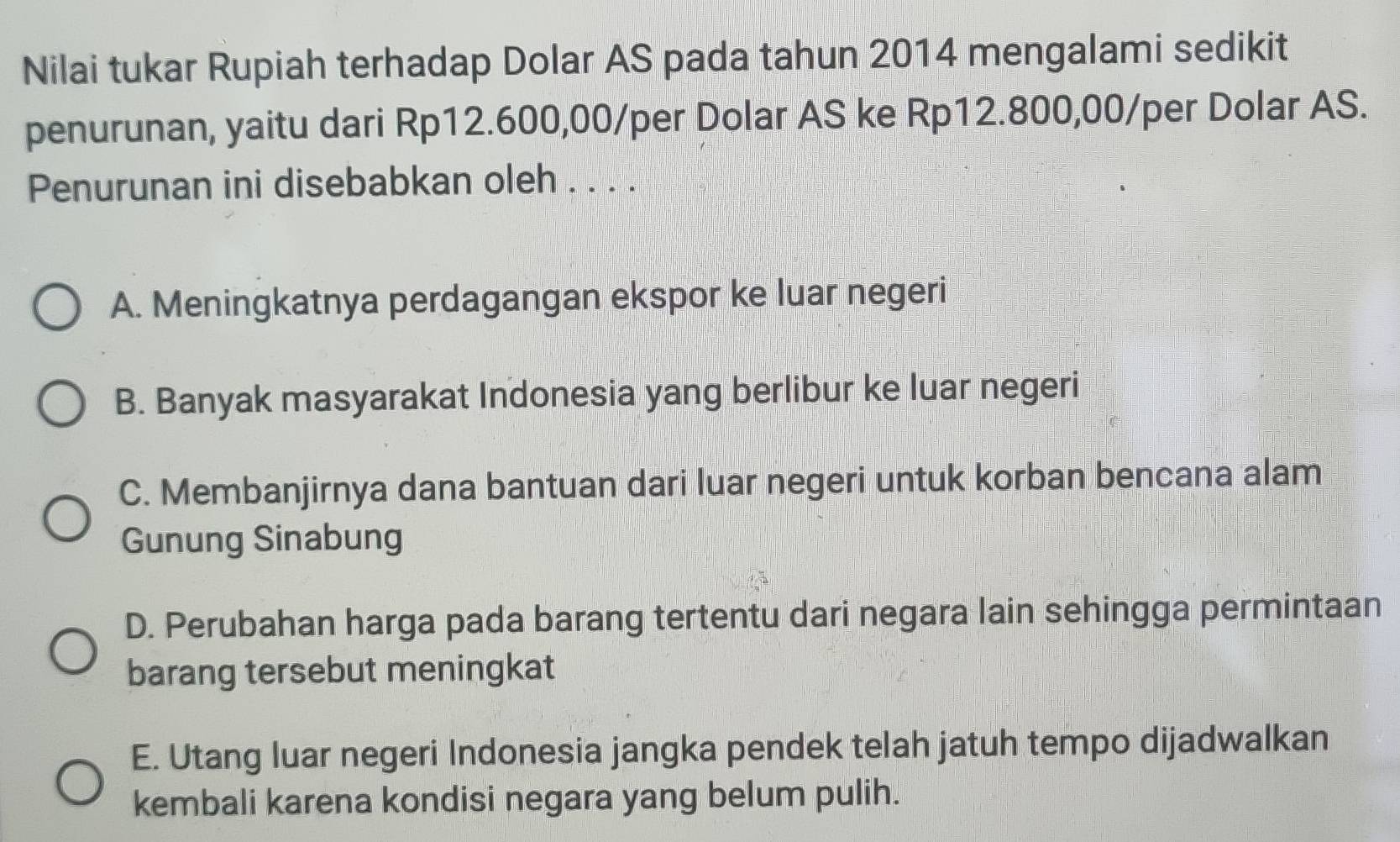 Nilai tukar Rupiah terhadap Dolar AS pada tahun 2014 mengalami sedikit
penurunan, yaitu dari Rp12.600,00/per Dolar AS ke Rp12.800,00/per Dolar AS.
Penurunan ini disebabkan oleh . . . .
A. Meningkatnya perdagangan ekspor ke luar negeri
B. Banyak masyarakat Indonesia yang berlibur ke luar negeri
C. Membanjirnya dana bantuan dari luar negeri untuk korban bencana alam
Gunung Sinabung
D. Perubahan harga pada barang tertentu dari negara lain sehingga permintaan
barang tersebut meningkat
E. Utang luar negeri Indonesia jangka pendek telah jatuh tempo dijadwalkan
kembali karena kondisi negara yang belum pulih.