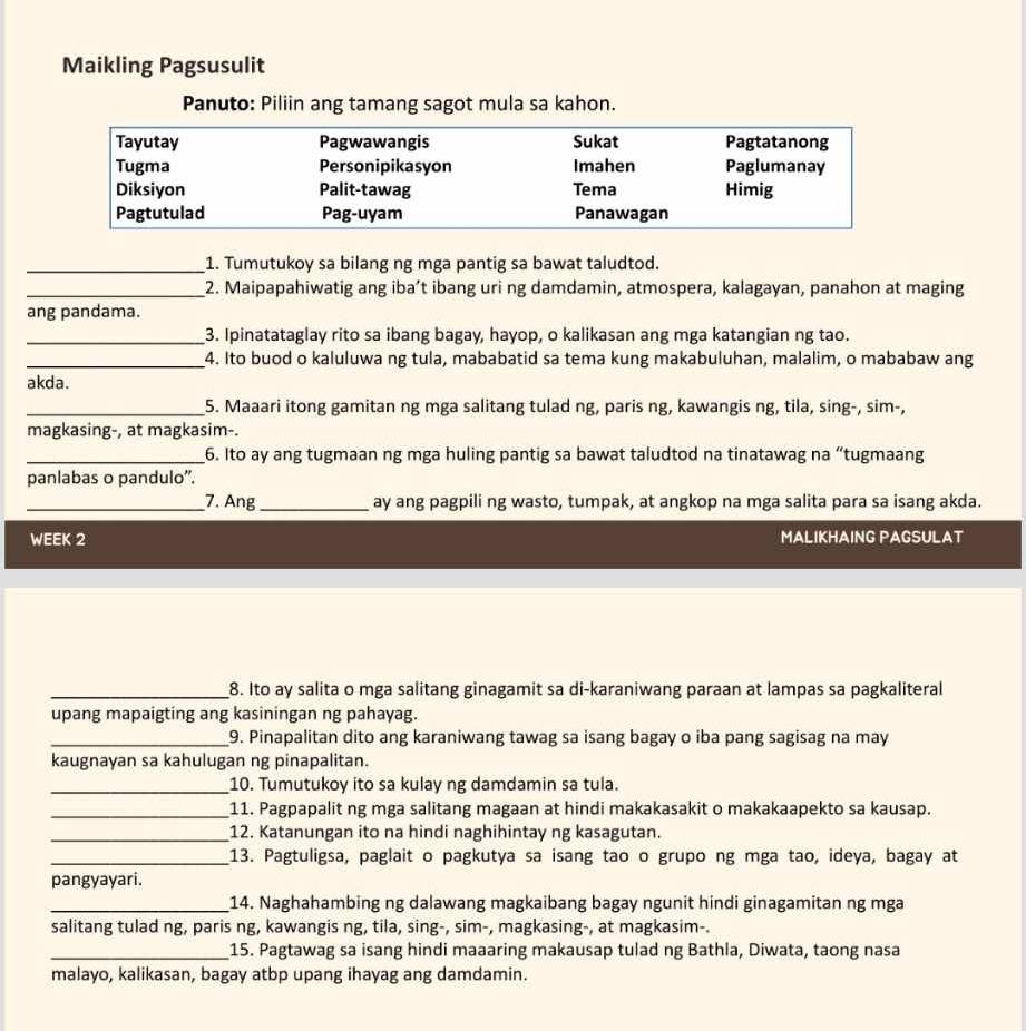 Maikling Pagsusulit
Panuto: Piliin ang tamang sagot mula sa kahon.
_1. Tumutukoy sa bilang ng mga pantig sa bawat taludtod.
_2. Maipapahiwatig ang iba’t ibang uri ng damdamin, atmospera, kalagayan, panahon at maging
ang pandama.
_3. Ipinatataglay rito sa ibang bagay, hayop, o kalikasan ang mga katangian ng tao.
_4. Ito buod o kaluluwa ng tula, mababatid sa tema kung makabuluhan, malalim, o mababaw ang
akda.
_5. Maaari itong gamitan ng mga salitang tulad ng, paris ng, kawangis ng, tila, sing-, sim-,
magkasing-, at magkasim-.
_6. Ito ay ang tugmaan ng mga huling pantig sa bawat taludtod na tinatawag na “tugmaang
panlabas o pandulo".
_7. Ang _ay ang pagpili ng wasto, tumpak, at angkop na mga salita para sa isang akda.
WEEK 2 MALIKHAING PAGSULAT
_8. Ito ay salita o mga salitang ginagamit sa di-karaniwang paraan at lampas sa pagkaliteral
upang mapaigting ang kasiningan ng pahayag.
_9. Pinapalitan dito ang karaniwang tawag sa isang bagay o iba pang sagisag na may
kaugnayan sa kahulugan ng pinapalitan.
_10. Tumutukoy ito sa kulay ng damdamin sa tula.
_11. Pagpapalit ng mga salitang magaan at hindi makakasakit o makakaapekto sa kausap.
_12. Katanungan ito na hindi naghihintay ng kasagutan.
_13. Pagtuligsa, paglait o pagkutya sa isang tao o grupo ng mga tao, ideya, bagay at
pangyayari.
_14. Naghahambing ng dalawang magkaibang bagay ngunit hindi ginagamitan ng mga
salitang tulad ng, paris ng, kawangis ng, tila, sing-, sim-, magkasing-, at magkasim-.
_15. Pagtawag sa isang hindi maaaring makausap tulad ng Bathla, Diwata, taong nasa
malayo, kalikasan, bagay atbp upang ihayag ang damdamin.