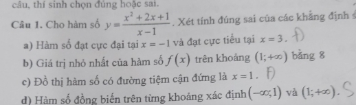 câu, thí sinh chọn đúng hoặc sai. 
Câu 1. Cho hàm số y= (x^2+2x+1)/x-1 . Xét tính đúng sai của các khẳng định s 
a) Hàm số đạt cực đại tại x=-1 và đạt cực tiểu tai x=3. 
b) Giá trị nhỏ nhất của hàm số f(x) trên khoảng (1;+∈fty ) bǎng 8 
c) Đồ thị hàm số có đường tiệm cận đứng là x=1. 
d) Hàm số đồng biến trên từng khoảng xác định (-∈fty ;1) và (1;+∈fty )