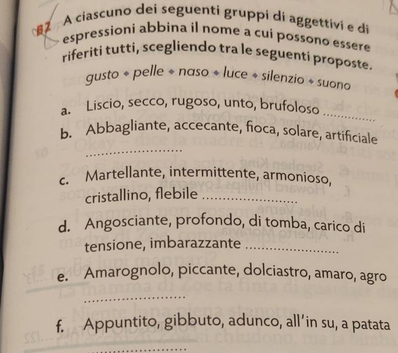 §2 A ciascuno dei seguenti gruppi di aggettivi e di 
espressioni abbina il nome a cui possono essere 
riferiti tutti, scegliendo tra le seguenti proposte. 
gusto + pelle + naso « luce + silenzio « suono 
_ 
a. Liscio, secco, rugoso, unto, brufoloso 
_ 
b. Abbagliante, accecante, fioca, solare, artificiale 
c. Martellante, intermittente, armonioso, 
cristallino, flebile_ 
d. Angosciante, profondo, di tomba, carico di 
tensione, imbarazzante_ 
e. Amarognolo, piccante, dolciastro, amaro, agro 
_ 
f. Appuntito, gibbuto, adunco, all’in su, a patata 
_