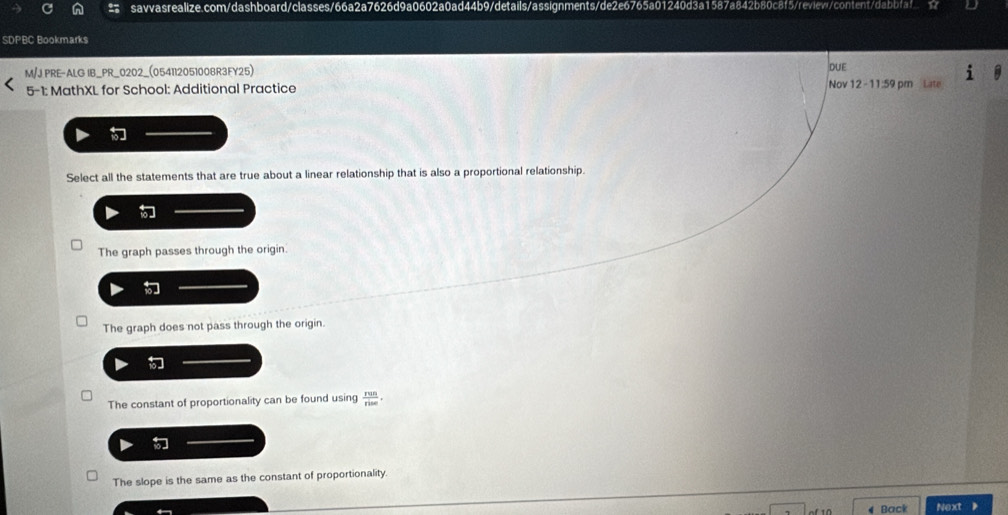 SDPBC Bookmarks
M/JPRE-ALG IB_PR_0202_(054112051008R3FY25) DUE
5-1: MathXL for School: Additional Practice Nov 12 - 11:59 pm Late
Select all the statements that are true about a linear relationship that is also a proportional relationship.
The graph passes through the origin.
The graph does not pass through the origin.
The constant of proportionality can be found using  run/rise .
The slope is the same as the constant of proportionality.
Back Next