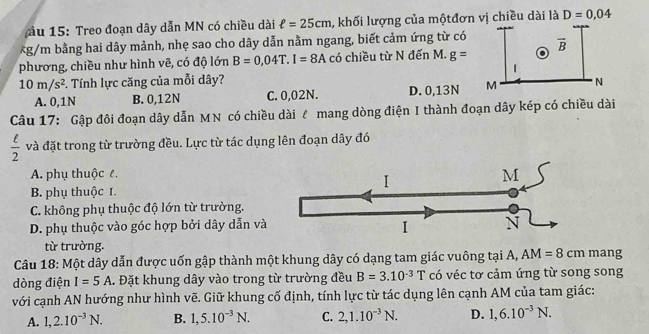 ầu 15: Treo đoạn dây dẫn MN có chiều dài ell =25cm , khối lượng của mộtđơn vị chiều dài là D=0,04
*g/m bằng hai dây mảnh, nhẹ sao cho dây dẫn nằm ngang, biết cảm ứng từ có 
phương, chiều như hình vẽ, có độ lớn B=0,04T.I=8A có chiều từ N đến M. g=
10m/s^2. Tính lực căng của mỗi dây?
A. 0,1N B. 0,12N C. 0,02N. D. 0,13N
Câu 17: Gập đôi đoạn dây dẫn MN có chiều dài l mang dòng điện I thành đoạn dây kép có chiều dài
 ell /2  và đặt trong từ trường đều. Lực từ tác dụng lên đoạn dây đó
A. phụ thuộc ê
I
M
B. phụ thuộc I.
C. không phụ thuộc độ lớn từ trường.
D. phụ thuộc vào góc hợp bởi dây dẫn và
I N
từ trường.
Câu 18: Một dây dẫn được uốn gập thành một khung dây có dạng tam giác vuông tại A, AM=8cm mang
dòng điện I=5A. Đặt khung dây vào trong từ trường đều B=3.10^(-3)T có véc tơ cảm ứng từ song song
với cạnh AN hướng như hình vẽ. Giữ khung cố định, tính lực từ tác dụng lên cạnh AM của tam giác:
A. 1,2.10^(-3)N. B. 1,5.10^(-3)N. C. 2,1.10^(-3)N. D. 1,6.10^(-3)N.