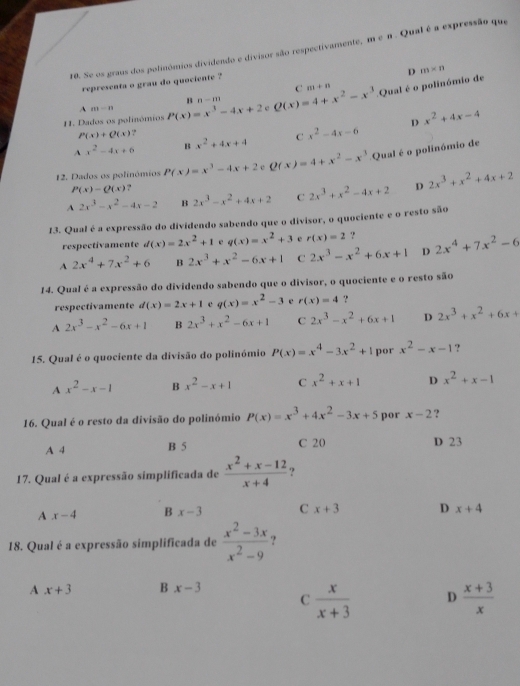 Se os graus dos polinómios dividendo e divisor são respectivamente, m . Qual é a expressão que
D m* n
representa o grau do quociente ?
C m+n
B n-m
11. Dados os polinómios P(x)=x^3-4x+2 Q(x)=4+x^2-x^3 Qual é o polinómio de
1 m-n
D x^2+4x-4
P(x)+Q(x)
A x^2-4x+6 B x^2+4x+4 C x^2-4x-6
12. Dados os polinómios P(x)=x^3-4x+2 c Q(x)=4+x^2-x^3 Qual é o polinómio de
P(x)-Q(x) ?
A 2x^3-x^2-4x-2 B 2x^3-x^2+4x+2 C 2x^3+x^2-4x+2 D 2x^3+x^2+4x+2
13. Qual é a expressão do dividendo sabendo que o divisor, o quociente e o resto são
respectivamente d(x)=2x^2+1 e q(x)=x^2+3 e r(x)=2 ?
A 2x^4+7x^2+6 B 2x^3+x^2-6x+1 C 2x^3-x^2+6x+1 D 2x^4+7x^2-6
14. Qual é a expressão do dividendo sabendo que o divisor, o quociente e o resto são
respectivamente d(x)=2x+1 c q(x)=x^2-3 e r(x)=4 ?
A 2x^3-x^2-6x+1 B 2x^3+x^2-6x+1 C 2x^3-x^2+6x+1 D 2x^3+x^2+6x+
15. Qual é o quociente da divisão do polinómio P(x)=x^4-3x^2+1 por x^2-x-1 ?
A x^2-x-1 B x^2-x+1 C x^2+x+1 D x^2+x-1
16. Qual é o resto da divisão do polinómio P(x)=x^3+4x^2-3x+5 por x-2 ?
A 4 B 5 C 20 D 23
17. Qual é a expressão simplificada de  (x^2+x-12)/x+4  ?
A x-4 B x-3 C x+3 D x+4
18. Qual é a expressão simplificada de  (x^2-3x)/x^2-9  ?
A x+3 B x-3
C  x/x+3  D  (x+3)/x 