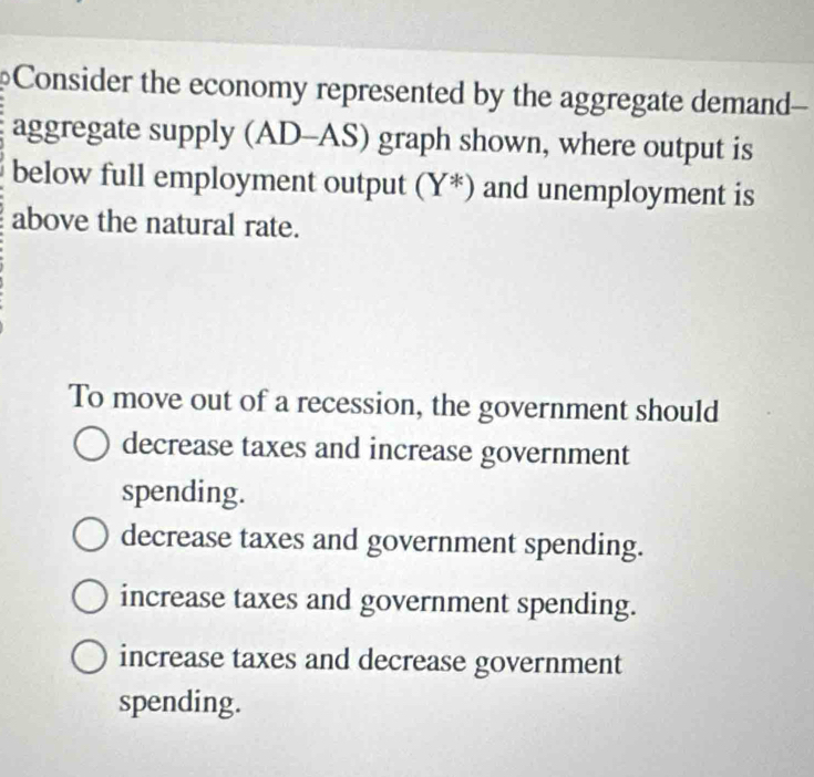 Consider the economy represented by the aggregate demand-
aggregate supply (AI x-2 S) graph shown, where output is
below full employment output (Y^*) and unemployment is
above the natural rate.
To move out of a recession, the government should
decrease taxes and increase government
spending.
decrease taxes and government spending.
increase taxes and government spending.
increase taxes and decrease government
spending.