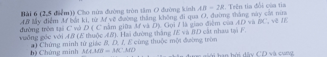 (2,5 điểm)) Cho nửa đường tròn tâm O đường kính AB=2R. Trên tia đối của tia
AB lấy điểm M bắt ki, từ M vẽ đường thắng không đi qua O, dường thắng này cắt nữa 
đường tròn tại C và D ( C nằm giữa M và D). Gọi / là giao điểm của AD và BC, vẽ IE 
vuông góc với AB (E thuộc AB). Hai đường thăng IE và BD cất nhau tại F. 
a) Chứng minh tứ giác B, D, I, E cùng thuộc một đường tròn 
b) Chứng minh MA.MB=MC.MD ợc giới hạn bởi dây CD và cung