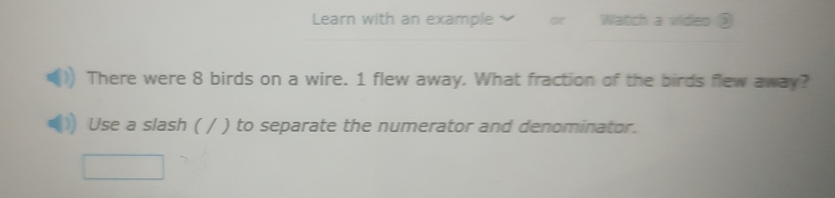 Learn with an example Watch a video ② 
There were 8 birds on a wire. 1 flew away. What fraction of the birds flew away? 
Use a slash ( / ) to separate the numerator and denominator.