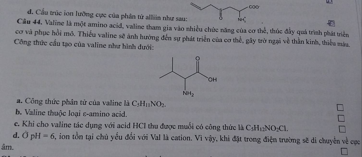 d. Cấu trúc ion lưỡng cực của phân tử alliin như sa
Câu 44. Valine là một amino acid, valine tham gia vào nhiều chức năng của cơ thể, thúc đầy quá trình phát triển
cơ và phục hồi mô. Thiếu valine sẽ ảnh hưởng đến sự phát triển của cơ thể, gây trở ngại về thần kinh, thiếu máu.
Công thức cấu tạo của valine như hình dưới:
a. Công thức phân tử của valine là C_5H_11NO_2.
b. Valine thuộc loại ε-amino acid.
c. Khi cho valine tác dụng với acid HCl thu được muối có công thức là C_5H_12NO_2Cl.
d. hat OpH=6 , ion tồn tại chủ yếu đối với Val là cation. Vì vậy, khi đặt trong điện trường sẽ di chuyển về cực
âm.