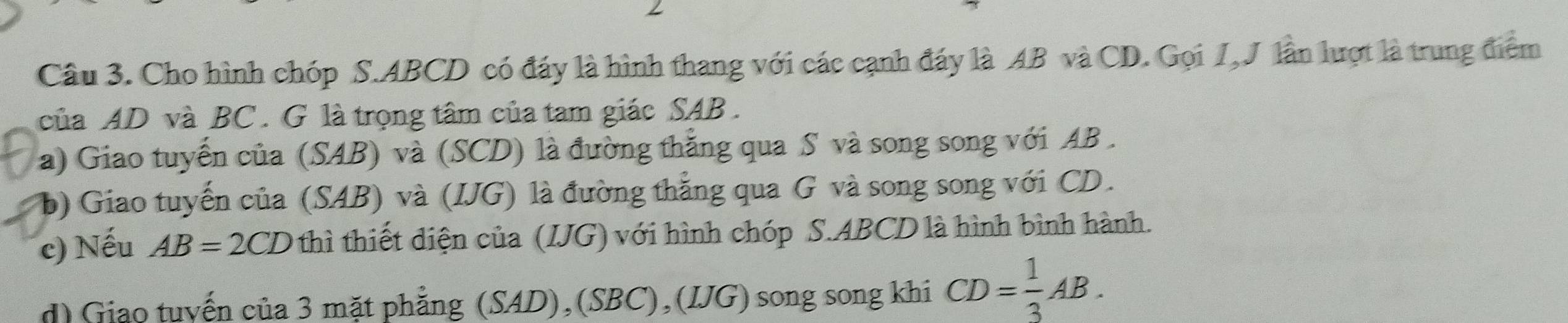 Cho hình chóp S. ABCD có đáy là hình thang với các cạnh đáy là AB và CD. Gọi I,J lần lượt là trung điểm 
của AD và BC. G là trọng tâm của tam giác SAB . 
a) Giao tuyến của (SAB) và (SCD) là đường thăng qua S và song song với AB. 
b) Giao tuyến của (SAB) và (IJG) là đường thắng qua G và song song với CD. 
c) Nếu AB=2CD thì thiết diện của (IJG) với hình chóp S. ABCD là hình bình hành. 
d) Giao tuyến của 3 mặt phẳng (SAD),(SBC),(IJG) song song khi CD= 1/3 AB.