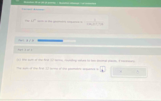 Question Attempt: 1 of Unlimited 
Correct Answer: 
The 12^(th) term in the geometric sequence is - 1/134,217,728 . 
Part: 2 / 3 
Part 3 of 3 
(c) the sum of the first 12 terms, rounding values to two decimal places, if necessary. 
The sum of the first 12 terms of the geometric sequence is × 5