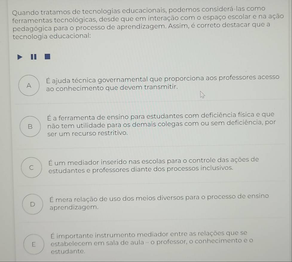 Quando tratamos de tecnologias educacionais, podemos considerá-las como
ferramentas tecnológicas, desde que em interação com o espaço escolar e na ação
pedagógica para o processo de aprendizagem. Assim, é correto destacar que a
tecnologia educacional:
É ajuda técnica governamental que proporciona aos professores acesso
A ao conhecimento que devem transmitir.
É a ferramenta de ensino para estudantes com deficiência física e que
B não tem utilidade para os demais colegas com ou sem deficiência, por
ser um recurso restritivo.
É um mediador inserido nas escolas para o controle das ações de
C estudantes e professores diante dos processos inclusivos.
É mera relação de uso dos meios diversos para o processo de ensino
D aprendizagem.
É importante instrumento mediador entre as relações que se
E estabelecem em sala de aula - o professor, o conhecimento e o
estudante.