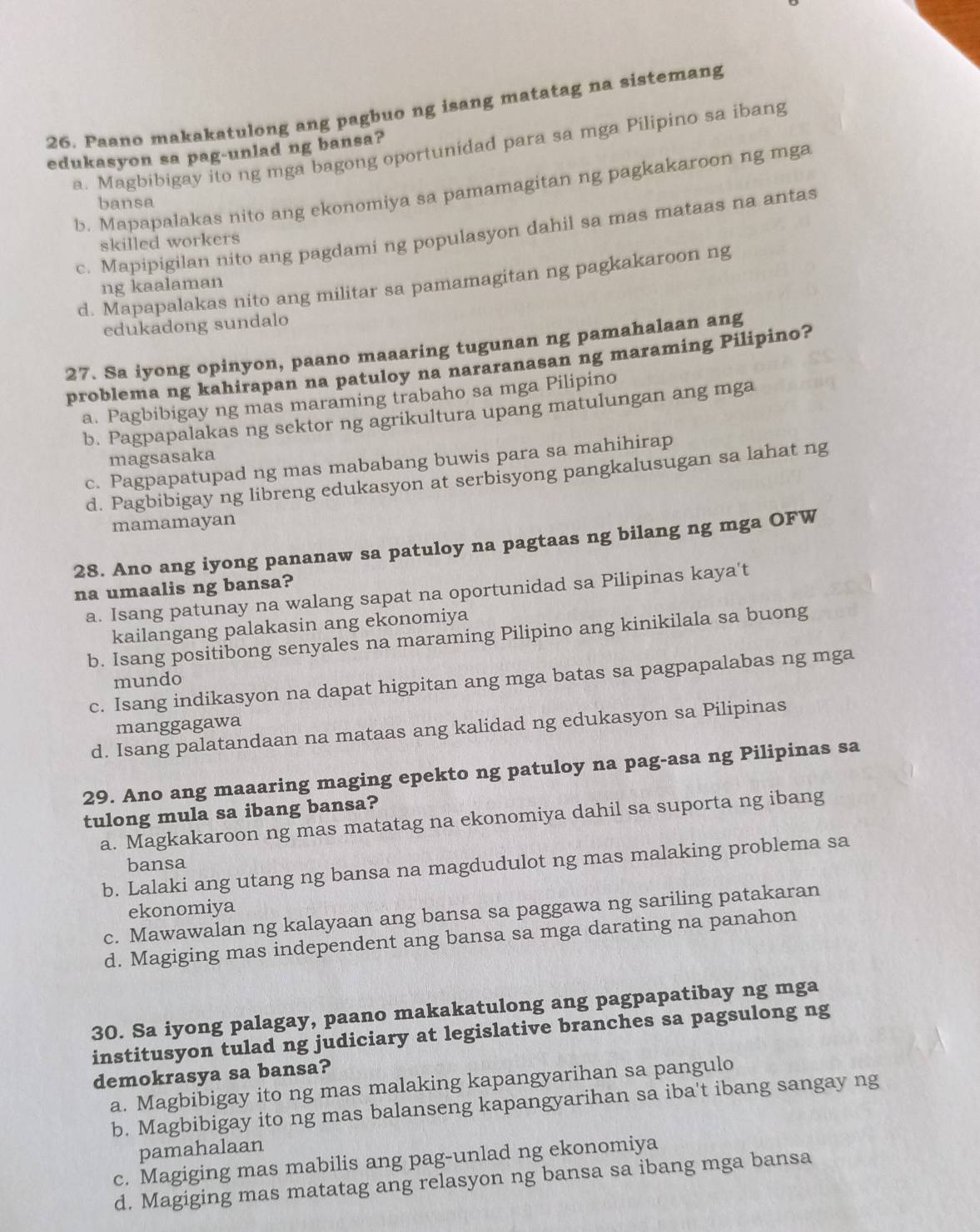 Paano makakatulong ang pagbuo ng isang matatag na sistemang
a. Magbibigay ito ng mga bagong oportunidad para sa mga Pilipino sa ibang
edukasyon sa pag-unlad ng bansa?
b. Mapapalakas nito ang ekonomiya sa pamamagitan ng pagkakaroon ng mga
bansa
c. Mapipigilan nito ang pagdami ng populasyon dahil sa mas mataas na antas
skilled workers
d. Mapapalakas nito ang militar sa pamamagitan ng pagkakaroon ng
ng kaalaman
edukadong sundalo
27. Sa iyong opinyon, paano maaaring tugunan ng pamahalaan ang
problema ng kahirapan na patuloy na nararanasan ng maraming Pilipino?
a. Pagbibigay ng mas maraming trabaho sa mga Pilipino
b. Pagpapalakas ng sektor ng agrikultura upang matulungan ang mga
magsasaka
c. Pagpapatupad ng mas mababang buwis para sa mahihirap
d. Pagbibigay ng libreng edukasyon at serbisyong pangkalusugan sa lahat ng
mamamayan
28. Ano ang iyong pananaw sa patuloy na pagtaas ng bilang ng mga OFW
na umaalis ng bansa?
a. Isang patunay na walang sapat na oportunidad sa Pilipinas kaya't
kailangang palakasin ang ekonomiya
b. Isang positibong senyales na maraming Pilipino ang kinikilala sa buong
mundo
c. Isang indikasyon na dapat higpitan ang mga batas sa pagpapalabas ng mga
manggagawa
d. Isang palatandaan na mataas ang kalidad ng edukasyon sa Pilipinas
29. Ano ang maaaring maging epekto ng patuloy na pag-asa ng Pilipinas sa
tulong mula sa ibang bansa?
a. Magkakaroon ng mas matatag na ekonomiya dahil sa suporta ng ibang
bansa
b. Lalaki ang utang ng bansa na magdudulot ng mas malaking problema sa
ekonomiya
c. Mawawalan ng kalayaan ang bansa sa paggawa ng sariling patakaran
d. Magiging mas independent ang bansa sa mga darating na panahon
30. Sa iyong palagay, paano makakatulong ang pagpapatibay ng mga
institusyon tulad ng judiciary at legislative branches sa pagsulong ng
demokrasya sa bansa?
a. Magbibigay ito ng mas malaking kapangyarihan sa pangulo
b. Magbibigay ito ng mas balanseng kapangyarihan sa iba't ibang sangay ng
pamahalaan
c. Magiging mas mabilis ang pag-unlad ng ekonomiya
d. Magiging mas matatag ang relasyon ng bansa sa ibang mga bansa