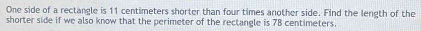 One side of a rectangle is 11 centimeters shorter than four times another side. Find the length of the 
shorter side if we also know that the perimeter of the rectangle is 78 centimeters.