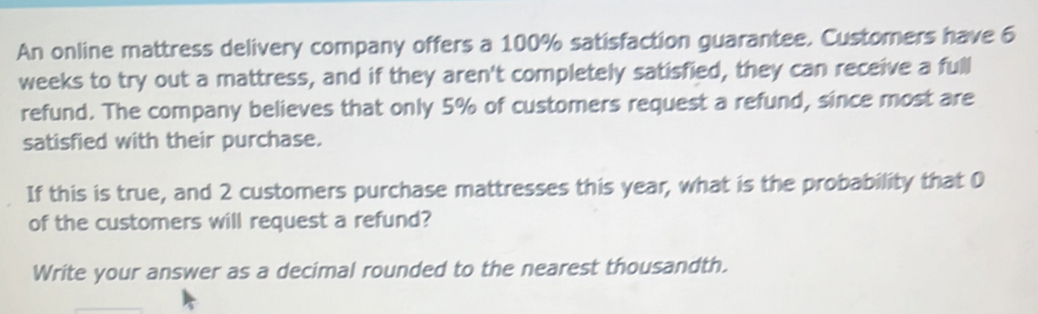 An online mattress delivery company offers a 100% satisfaction guarantee. Customers have 6
weeks to try out a mattress, and if they aren't completely satisfied, they can receive a full 
refund. The company believes that only 5% of customers request a refund, since most are 
satisfied with their purchase. 
If this is true, and 2 customers purchase mattresses this year, what is the probability that 0
of the customers will request a refund? 
Write your answer as a decimal rounded to the nearest thousandth.