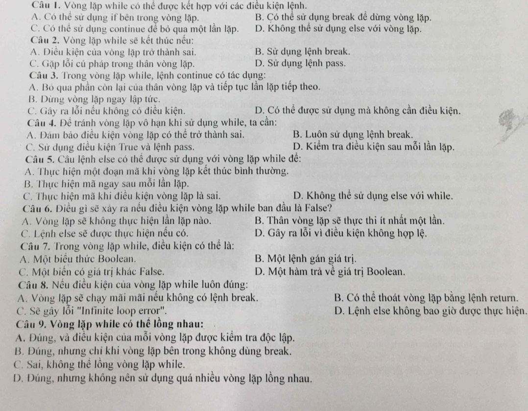 Vòng lặp while có thể được kết hợp với các điều kiện lệnh.
A. Có thể sử dụng if bên trong vòng lặp. B. Có thể sử dụng break đề dừng vòng lặp.
C. Có thể sử dụng continue để bỏ qua một lần lặp. D. Không thể sử dụng else với vòng lặp.
Câu 2. Vòng lặp while sẽ kết thúc nếu:
A. Điều kiện của vòng lặp trở thành sai. B. Sử dụng lệnh break.
C. Gặp lỗi cú pháp trong thân vòng lặp. D. Sử dụng lệnh pass.
Câu 3. Trong vòng lặp while, lệnh continue có tác dụng:
A. Bỏ qua phần còn lại của thân vòng lặp và tiếp tục lần lặp tiếp theo.
B. Dừng vòng lặp ngay lập tức.
C. Gây ra lỗi nếu không có điều kiện. D. Có thể được sử dụng mà không cần điều kiện.
Câu 4. Để tránh vòng lặp vô hạn khi sử dụng while, ta cần:
A. Đám bảo điều kiện vòng lặp có thể trở thành sai. B. Luôn sử dụng lệnh break.
C. Sử dụng điều kiện True và lệnh pass. D. Kiểm tra điều kiện sau mỗi lần lặp.
Câu 5. Câu lệnh else có thể được sử dụng với vòng lặp while để:
A. Thực hiện một đoạn mã khi vòng lặp kết thúc bình thường.
B. Thực hiện mã ngay sau mỗi lần lặp.
C. Thực hiện mã khi điều kiện vòng lặp là sai. D. Không thể sử dụng else với while.
Câu 6. Điều gì sẽ xảy ra nếu diều kiện vòng lặp while ban đầu là False?
A. Vòng lặp sẽ không thực hiện lần lặp nào. B. Thân vòng lặp sẽ thực thi ít nhất một lần.
C. Lệnh else sẽ được thực hiện nếu có. D. Gây ra lỗi vì điều kiện không hợp lệ.
Câu 7. Trong vòng lặp while, điều kiện có thể là:
A. Một biểu thức Boolean. B. Một lệnh gán giá trị.
C. Một biến có giá trị khác False. D. Một hàm trả về giá trị Boolean.
Câu 8. Nếu điều kiện của vòng lặp while luôn đúng:
A. Vòng lặp sẽ chạy mãi mãi nếu không có lệnh break. B. Có thể thoát vòng lặp bằng lệnh return.
C. Sẽ gây lỗi ''Infinite loop error''. D. Lệnh else không bao giờ được thực hiện.
Câu 9. Vòng lặp while có thể lồng nhau:
A. Đúng, và điều kiện của mỗi vòng lặp được kiểm tra độc lập.
B. Đúng, nhưng chỉ khi vòng lặp bên trong không dùng break.
C. Sai, không thể lồng vòng lặp while.
D. Đúng, nhưng không nên sử dụng quá nhiều vòng lặp lồng nhau.