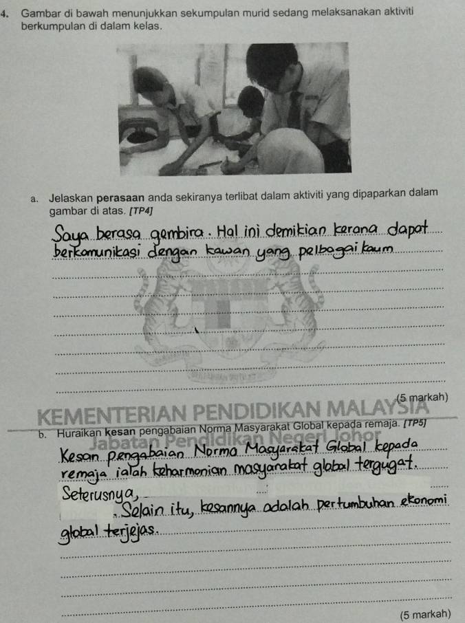 Gambar di bawah menunjukkan sekumpulan murid sedang melaksanakan aktiviti 
berkumpulan di dalam kelas. 
a. Jelaskan perasaan anda sekiranya terlibat dalam aktiviti yang dipaparkan dalam 
gambar di atas. [TP4] 
_ 
_ 
_ 
_ 
_ 
_ 
_ 
_ 
_ 
_ 
_ 
KEMENTERIAN PENDIDIKAN MALAYS_ 
_b. Huraikan kesan pengabaian Norma Masyarakat Global kepada remaja. (TP5) 
_ 
_ 
_ 
_ 
_ 
_ 
_ 
_ 
_ 
_ 
_ 
_ 
__ 
_ 
_ 
_ 
(5 markah)