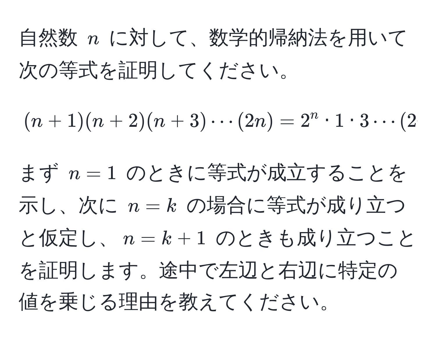 自然数 $n$ に対して、数学的帰納法を用いて次の等式を証明してください。  
$$(n+1)(n+2)(n+3)·s(2n) = 2^n · 1 · 3 ·s (2n - 1)$$  
まず $n=1$ のときに等式が成立することを示し、次に $n=k$ の場合に等式が成り立つと仮定し、$n=k+1$ のときも成り立つことを証明します。途中で左辺と右辺に特定の値を乗じる理由を教えてください。