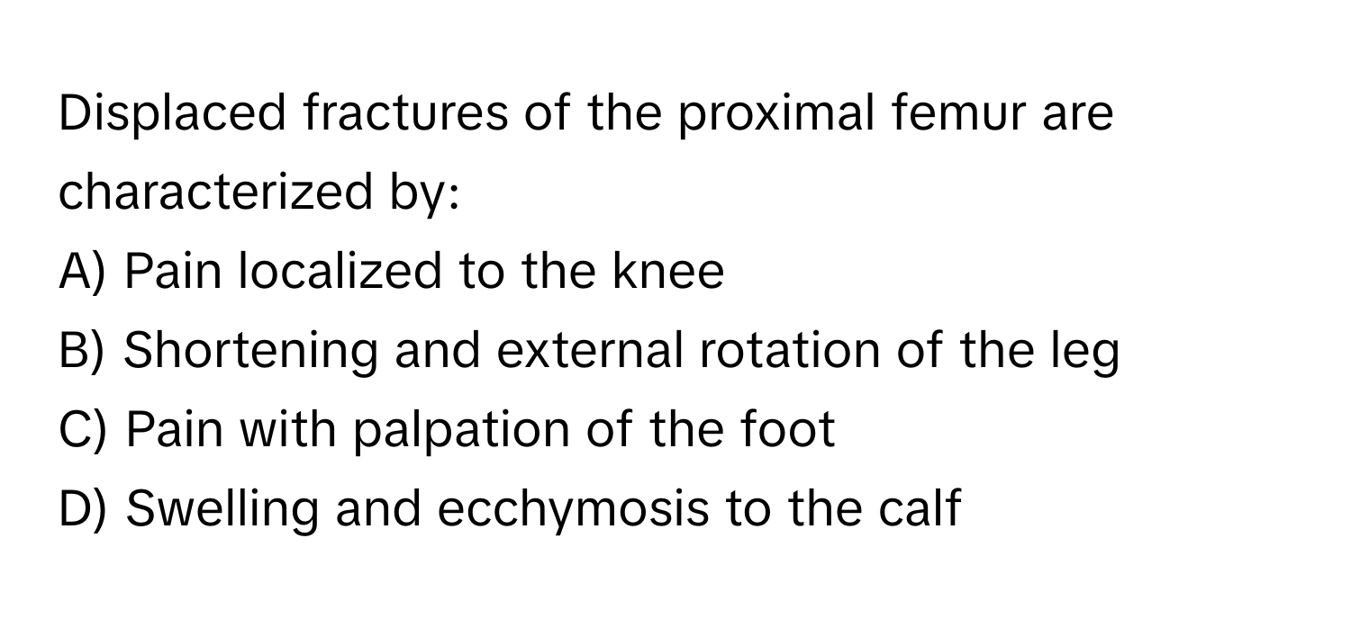 Displaced fractures of the proximal femur are characterized by:

A) Pain localized to the knee
B) Shortening and external rotation of the leg
C) Pain with palpation of the foot
D) Swelling and ecchymosis to the calf