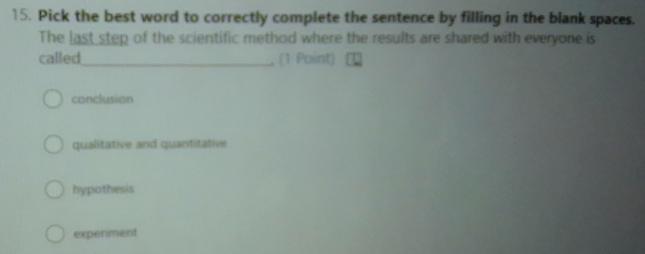 Pick the best word to correctly complete the sentence by filling in the blank spaces.
The last step of the scientific method where the results are shared with everyone is
called_ , (1 Point)
conclusion
qualitative and quantitative
hypothesis
experiment