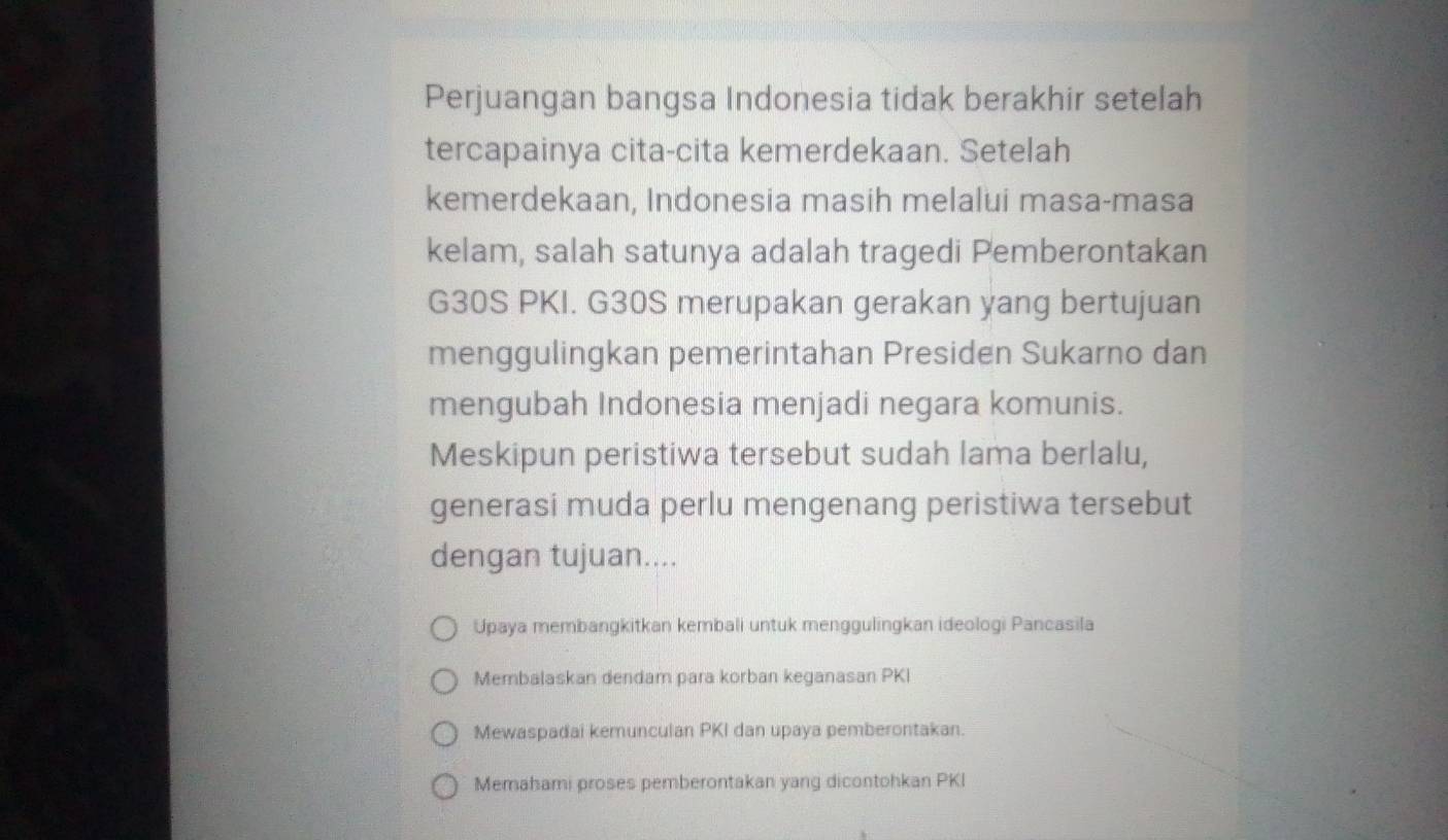 Perjuangan bangsa Indonesia tidak berakhir setelah
tercapainya cita-cita kemerdekaan. Setelah
kemerdekaan, Indonesia masih melalui masa-masa
kelam, salah satunya adalah tragedi Pemberontakan
G30S PKI. G30S merupakan gerakan yang bertujuan
menggulingkan pemerintahan Presiden Sukarno dan
mengubah Indonesia menjadi negara komunis.
Meskipun peristiwa tersebut sudah lama berlalu,
generasi muda perlu mengenang peristiwa tersebut
dengan tujuan....
Upaya membangkitkan kembali untuk menggulingkan ideologi Pancasila
Membalaskan dendam para korban keganasan PKI
Mewaspadai kemunculan PKI dan upaya pemberontakan.
Memahami proses pemberontakan yang dicontohkan PKI