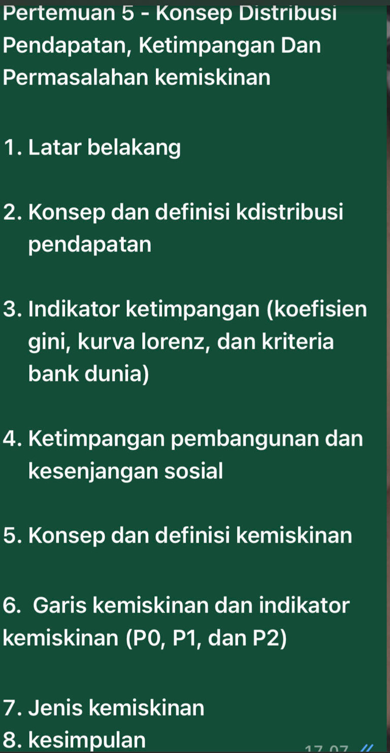 Pertemuan 5 - Konsep Distribusi 
Pendapatan, Ketimpangan Dan 
Permasalahan kemiskinan 
1. Latar belakang 
2. Konsep dan definisi kdistribusi 
pendapatan 
3. Indikator ketimpangan (koefisien 
gini, kurva lorenz, dan kriteria 
bank dunia) 
4. Ketimpangan pembangunan dan 
kesenjangan sosial 
5. Konsep dan definisi kemiskinan 
6. Garis kemiskinan dan indikator 
kemiskinan (P0, P1, dan P2) 
7. Jenis kemiskinan 
8. kesimpulan