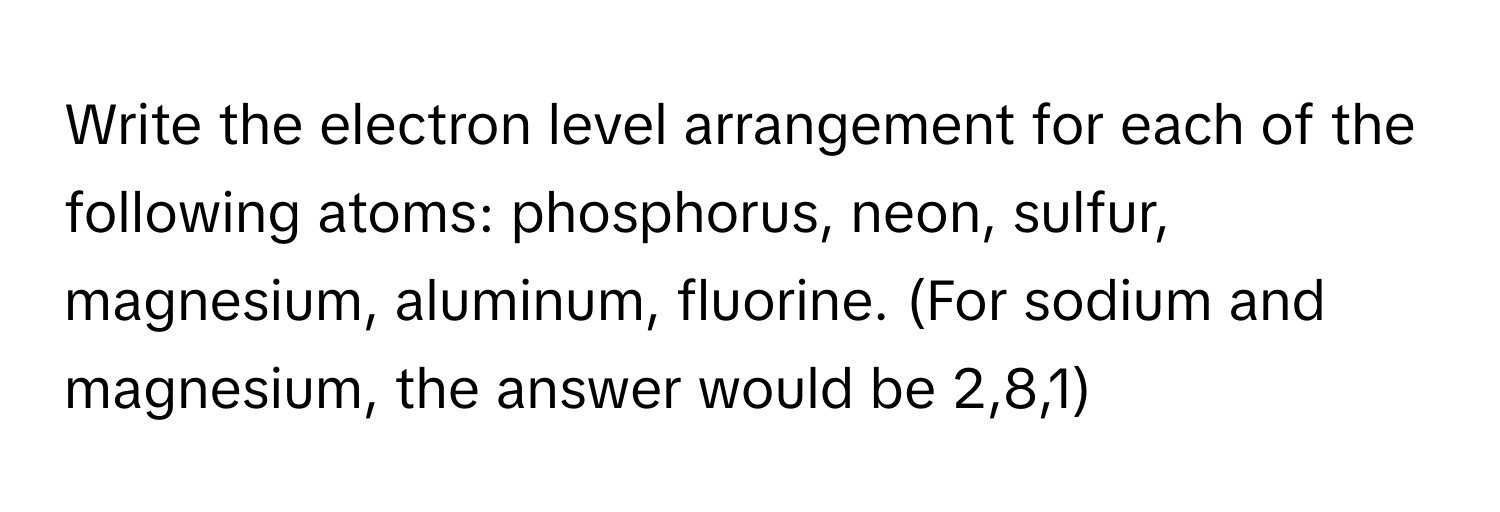 Write the electron level arrangement for each of the following atoms: phosphorus, neon, sulfur, magnesium, aluminum, fluorine. (For sodium and magnesium, the answer would be 2,8,1)