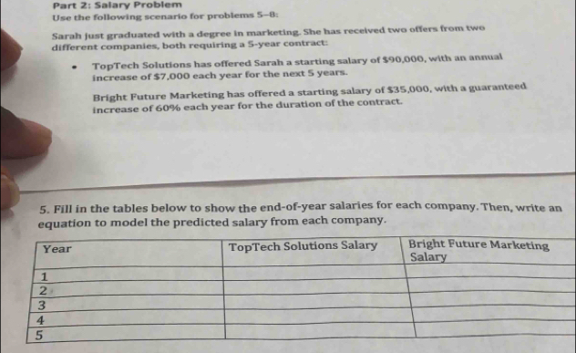 Salary Problem 
Use the following scenario for problems 5-8: 
Sarah just graduated with a degree in marketing. She has received two offers from two 
different companies, both requiring a 5-year contract: 
TopTech Solutions has offered Sarah a starting salary of $90,000, with an annual 
increase of $7,000 each year for the next 5 years. 
Bright Future Marketing has offered a starting salary of $35,000, with a guaranteed 
increase of 60% each year for the duration of the contract. 
5. Fill in the tables below to show the end-of-year salaries for each company. Then, write an 
equation to model the predicted salary from each company.