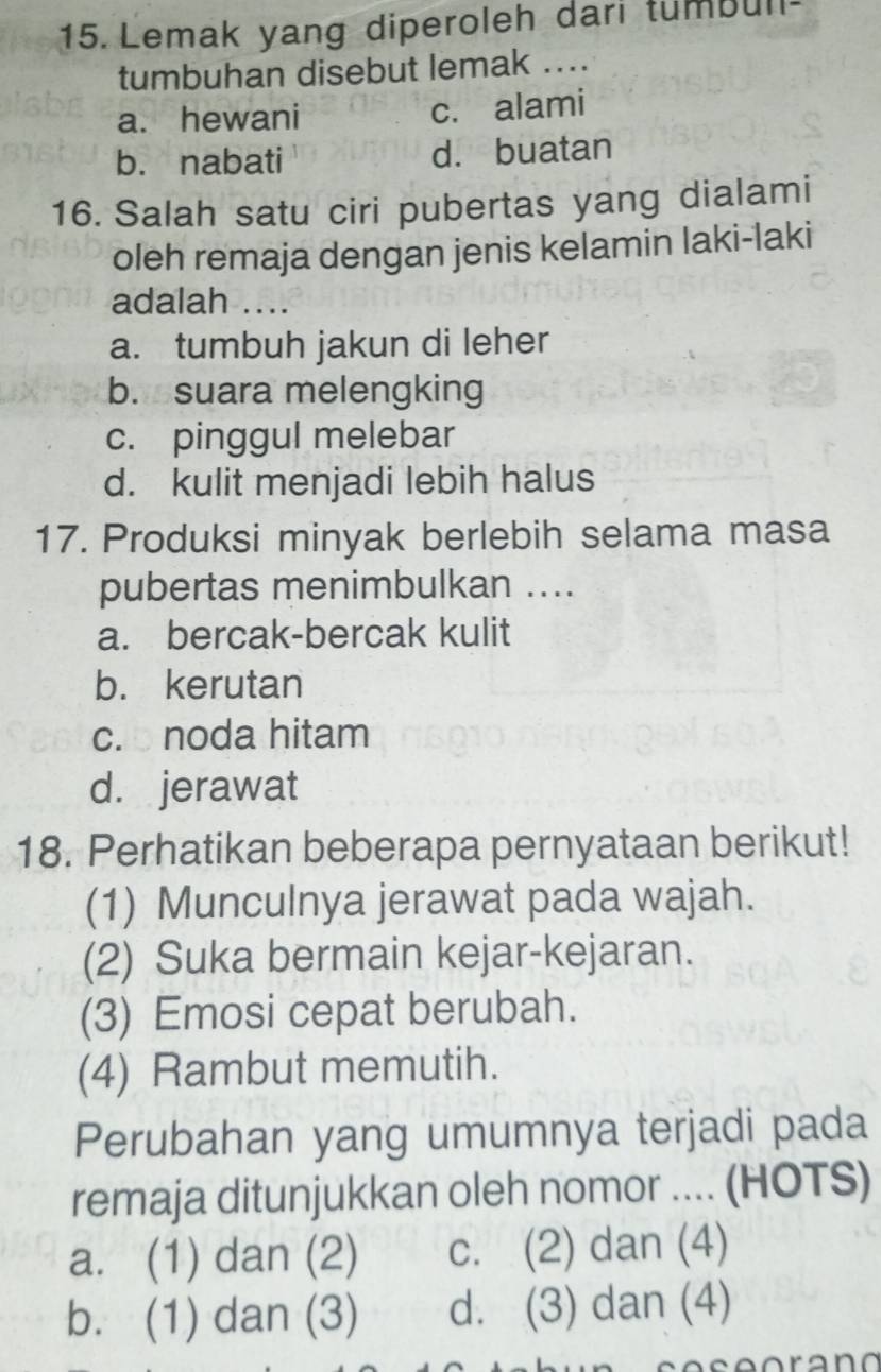 Lemak yang diperoleh dari tumbull
tumbuhan disebut lemak ....
a. hewani c. alami
b. nabati d. buatan
16. Salah satu ciri pubertas yang dialami
oleh remaja dengan jenis kelamin laki-laki
adalah ....
a. tumbuh jakun di leher
b. suara melengking
c. pinggul melebar
d. kulit menjadi lebih halus
17. Produksi minyak berlebih selama masa
pubertas menimbulkan ....
a. bercak-bercak kulit
b. kerutan
c. noda hitam
d. jerawat
18. Perhatikan beberapa pernyataan berikut!
(1) Munculnya jerawat pada wajah.
(2) Suka bermain kejar-kejaran.
(3) Emosi cepat berubah.
(4) Rambut memutih.
Perubahan yang umumnya terjadi pada
remaja ditunjukkan oleh nomor ... (HOTS)
a. (1) dan (2) c. (2) dan (4)
b. (1) dan (3) d. (3) dan (4)