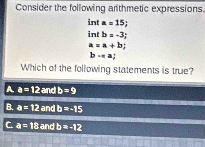 Consider the following arithmetic expressions.
int a=15; 
int b=-3;
a=a+b;
b-=a; 
Which of the following statements is true?
A a=12 and b=9
B. a=12 and b=-15
C a=18 and b=-12