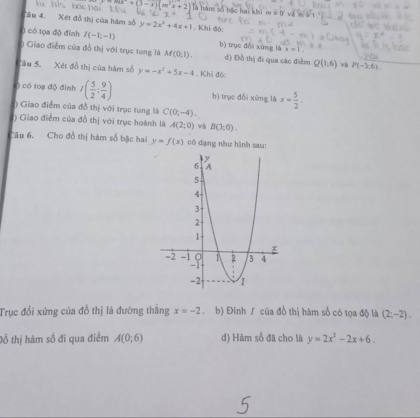 y=mx°+(3-x)(m^2x+2) là hàm số bậc hai khi m!= 0 và
Cầu 4. Xét đồ thị của hàm số y=2x^2+4x+1. Khi đó:
) có tọa độ đỉnh I(-1;-1) b) trục đổi xứng là x=1. 
:) Giao điểm của đồ thị với trục tung là M(0;1). d) Đồ thị đi qua các điểm Q(1;6) và P(-3:6). 
Câu 5. Xét đồ thị của hàm số y=-x^2+5x-4. Khi đỏ:
1) có toạ độ đinh I( 5/2 ; 9/4 ) b) trục đổi xứng là x= 5/2 . 
) Giao điểm của đồ thị với trục tung là C(0;-4). 
) Giao điểm của đồ thị với trục hoành là A(2;0) và B(3;0). 
Câu 6. Cho đồ thị hàm số bậc hai y=f(x) có dạng như hình sau:
Trục đối xứng của đồ thị là đường thắng x=-2. b) Đinh / của đồ thị hàm số có tọa độ là (2;-2). 
Đồ thị hàm số đi qua điểm A(0;6) d) Hàm số đã cho là y=2x^2-2x+6.