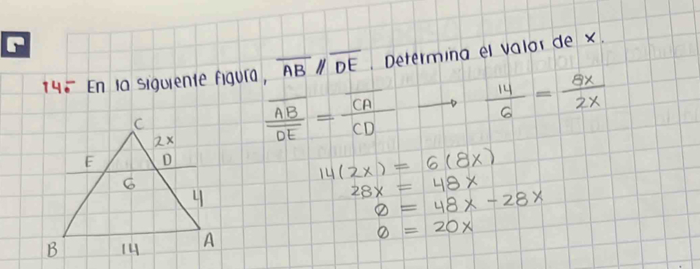 14= En ia siquiente figura, overline AB//overline DE. Determing ei valor de x.
 14/6 = 8x/2x 
frac overline ABoverline DE=frac overline CACD
14(2x)=6(8x)
28x=48x
varnothing =48x-28x
0=20x