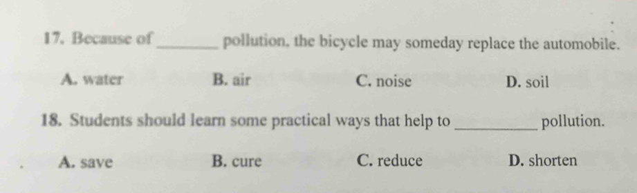 Because of_ pollution, the bicycle may someday replace the automobile.
A. water B. air C. noise D. soil
18. Students should learn some practical ways that help to _pollution.
A. save B. cure C. reduce D. shorten