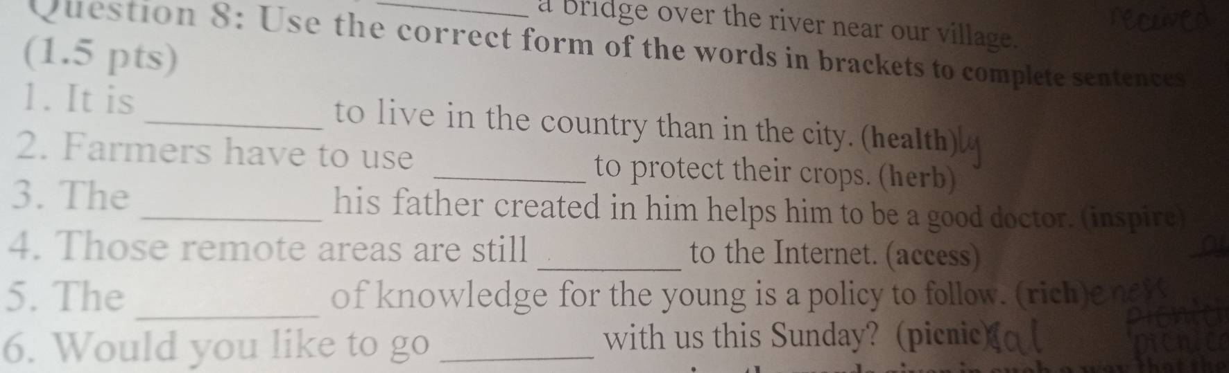 a bridge over the river near our village. 
Question 8: Use the correct form of the words in brackets to complete sentences 
(1.5 pts) 
1. It is _to live in the country than in the cit health 
2. Farmers have to use _to protect their crops. (herb) 
3. The _his father created in him helps him to be a good doctor. (inspire) 
4. Those remote areas are still _to the Internet. (access) 
_ 
5. The of knowledge for the young is a policy to follow. (rich) 
6. Would you like to go_ 
with us this Sunday? (picnic)