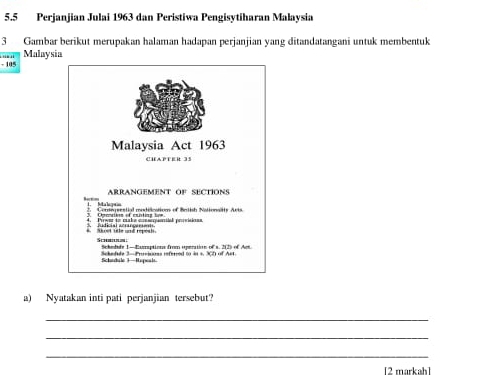 5.5 Perjanjian Julai 1963 dan Peristiwa Pengisytiharan Malaysia 
3 Gambar berikut merupakan halaman hadapan perjanjian yang ditandatangani untuk membentuk 
' Malaysia
- 105
a) Nyatakan inti pati perjanjian tersebut? 
_ 
_ 
_ 
[2 markah]