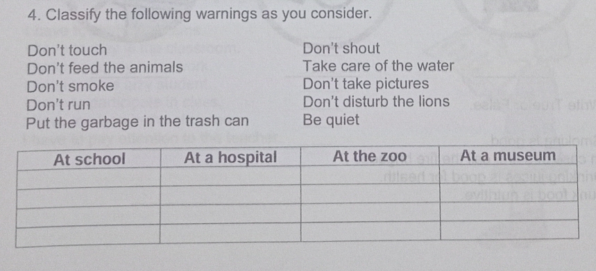 Classify the following warnings as you consider.
Don't touch Don't shout
Don't feed the animals Take care of the water
Don't smoke Don't take pictures
Don't run Don't disturb the lions
Put the garbage in the trash can Be quiet