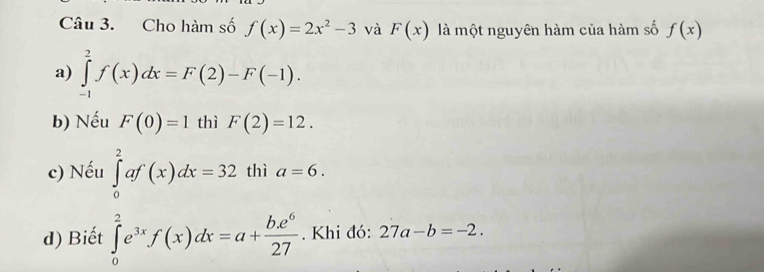 Cho hàm số f(x)=2x^2-3 và F(x) là một nguyên hàm của hàm số f(x)
a) ∈tlimits _(-1)^2f(x)dx=F(2)-F(-1).
b) Nếu F(0)=1 thì F(2)=12.
c) Nếu ∈tlimits _0^(2af(x)dx=32 thì a=6.
d) Biết ∈tlimits _0^2e^3x)f(x)dx=a+ be^6/27 . Khi đó: 27a-b=-2.