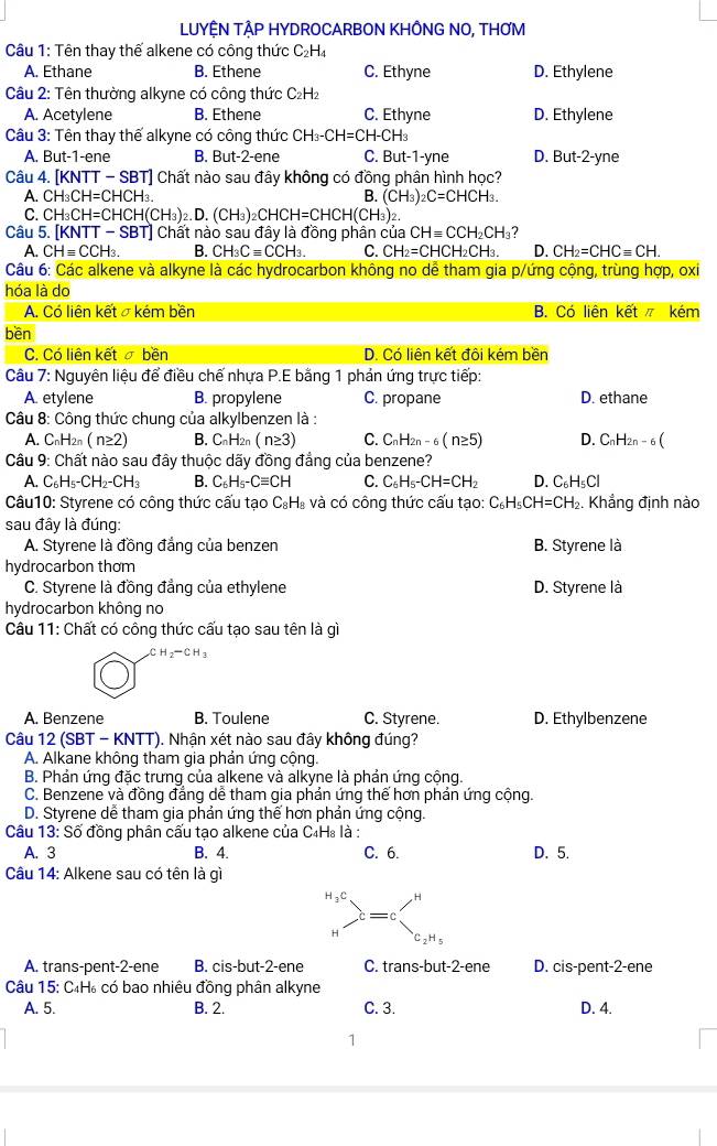 LUYỆN TẠP HYDROCARBON KHÔNG NO, THƠM
Câu 1: Tên thay thế alkene có công thức C₂H₄
A. Ethane B. Ethene C. Ethyne D. Ethylene
* Câu 2: Tên thường alkyne có công thức C₂H₂
A. Acetylene B. Ethene C. Ethyne D. Ethylene
Câu 3: Tên thay thế alkyne có công thức CH_3-CH=CH-CH_3
A. But-1-ene B. But-2-ene C. But-1-yne D. But-2-yne
Câu 4. [KNTT-SBT] ] Chất nào sau đây không có đồng phân hình học?
A. CH_3CH=CHCH_3. B. (CH_3): _2C=CHCH_3.
C. CH_3CH=CHCH(CH_3)_2.D.(CH_3)_2CHCH=CHCH(CH_3)_2
Câu 5. |KNTT-SBT| T) Chất nào sau đây là đồng phân của CHequiv CCH_2CH_3 ?
A. CHequiv CCH_3. B. CH_3Cequiv CCH_3. C. CH_2=CHCH_2CH_3. D. CH_2=CHCequiv CH.
Câu 6: Các alkene và alkyne là các hydrocarbon không no dễ tham gia p/ứng cộng, trùng hợp, oxi
hóa là do
A. Có liên kết σ kém bền B. Có liên kết kém
bền
C. Có liên kết  bền D. Có liên kết đội kém bền
Câu 7: Nguyên liệu để điều chế nhựa P.E bằng 1 phản ứng trực tiếp:
A. etylene B. propylene C. propane D. ethane
Câu 8: Công thức chung của alkylbenzen là :
A. C_nH_2n (n≥ 2) B. C_nH_2n(n≥ 3) C. C_nH_2n-6(n≥ 5) D. CnH2 n-6(
Câu 9: Chất nào sau đây thuộc dãy đồng đẳng của benzene?
A. C_6H_5-CH_2-CH_3 B. C_6H_5-Cequiv CH C. C_6H_5-CH=CH_2 D. C_6H_5Cl
Câu10: Styrene có công thức cấu tạo C₆H₃ và có công thức cấu tạo: C_6H_5CH=CH_2. Khẳng định nào
sau đây là đúng:
A. Styrene là đồng đẳng của benzen B. Styrene là
hydrocarbon thơm
C. Styrene là đồng đẳng của ethylene D. Styrene là
hydrocarbon không no
Câu 11: Chất có công thức cấu tạo sau tên là gì
CH_2-CH_3
A. Benzene B. Toulene C. Styrene. D. Ethylbenzene
Câu 12 (SBT - KNTT). Nhận xét nào sau đây không đúng?
A. Alkane không tham gia phản ứng cộng.
B. Phản ứng đặc trưng của alkene và alkyne là phản ứng cộng.
C. Benzene và đồng đẳng dễ tham gia phản ứng thể hơn phản ứng cộng.
D. Styrene dễ tham gia phản ứng thế hơn phản ứng cộng.
Câu 13: Số đồng phân cấu tạo alkene của C₄H₈ là :
A. 3 B. 4. C. 6. D. 5.
Câu 14: Alkene sau có tên là gì
H_3C
= C
H
C_2H_5
A. trans-pent-2-ene B. cis-but-2-ene C. trans-but-2-ene D. cis-pent-2-ene
Câu 15: C₄H₆ có bao nhiêu đồng phân alkyne
A. 5. B. 2. C. 3. D. 4.
1