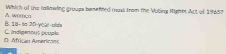 Which of the following groups benefited most from the Voting Rights Act of 1965?
A. women
B. 18 - to 20-year -olds
C. Indigenous people
D. African Americans