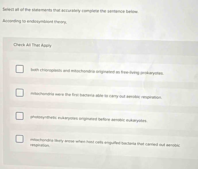 Select all of the statements that accurately complete the sentence below.
According to endosymbiont theory,
Check All That Apply
both chloroplasts and mitochondria originated as free-living prokaryotes.
mitochondria were the first bacteria able to carry out aerobic respiration.
photosynthetic eukaryotes originated before aerobic eukaryotes.
mitochondria likely arose when host cells engulfed bacteria that carried out aerobic
respiration.