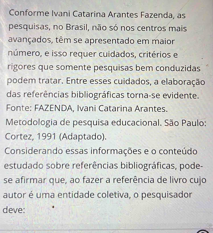 Conforme Ivani Catarina Arantes Fazenda, as 
pesquisas, no Brasil, não só nos centros mais 
avançados, têm se apresentado em maior 
número, e isso requer cuidados, critérios e 
rigores que somente pesquisas bem conduzidas 
podem tratar. Entre esses cuidados, a elaboração 
das referências bibliográficas torna-se evidente. 
Fonte: FAZENDA, Ivani Catarina Arantes. 
Metodologia de pesquisa educacional. São Paulo: 
Cortez, 1991 (Adaptado). 
Considerando essas informações e o conteúdo 
estudado sobre referências bibliográficas, pode- 
se afirmar que, ao fazer a referência de livro cujo 
autor é uma entidade coletiva, o pesquisador 
deve: