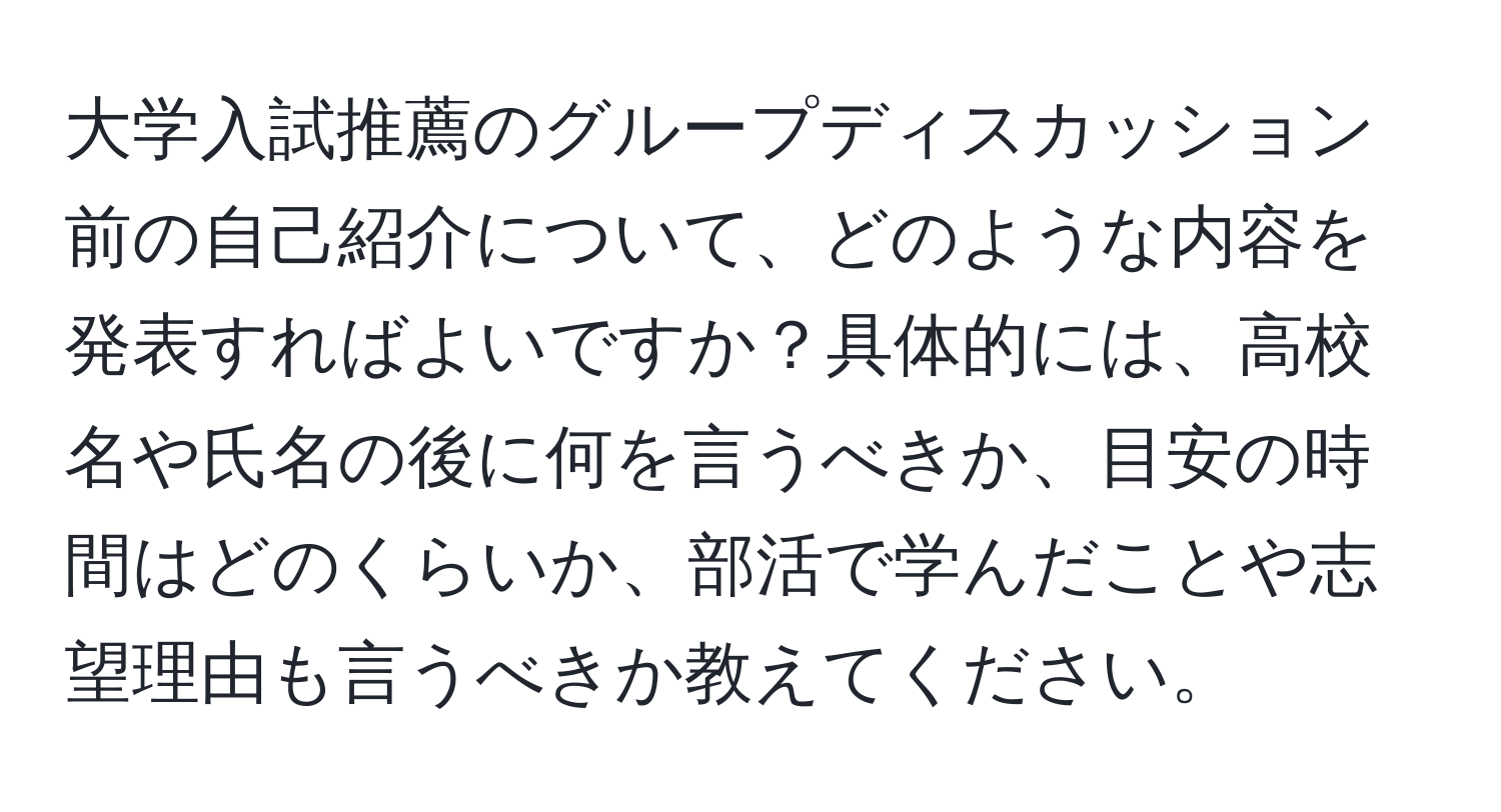 大学入試推薦のグループディスカッション前の自己紹介について、どのような内容を発表すればよいですか？具体的には、高校名や氏名の後に何を言うべきか、目安の時間はどのくらいか、部活で学んだことや志望理由も言うべきか教えてください。