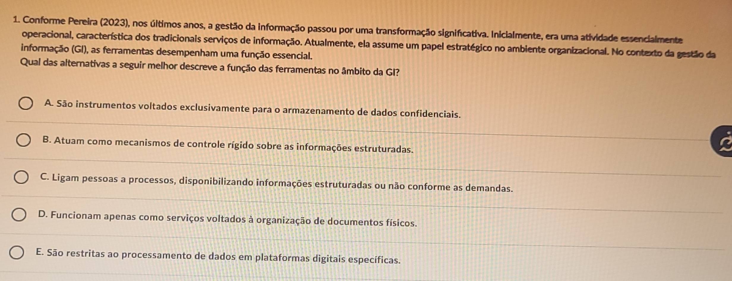 Conforme Pereira (2023), nos últimos anos, a gestão da informação passou por uma transformação significativa. Inicialmente, era uma atividade essencialmente
operacional, característica dos tradicionais serviços de informação. Atualmente, ela assume um papel estratégico no ambiente organizacional. No contexto da gestão da
informação (GI), as ferramentas desempenham uma função essencial.
Qual das alternativas a seguir melhor descreve a função das ferramentas no âmbito da GI?
A. São instrumentos voltados exclusivamente para o armazenamento de dados confidenciais.
B. Atuam como mecanismos de controle rígido sobre as informações estruturadas.
C. Ligam pessoas a processos, disponibilizando informações estruturadas ou não conforme as demandas.
D. Funcionam apenas como serviços voltados à organização de documentos físicos.
E. São restritas ao processamento de dados em plataformas digitais específicas.