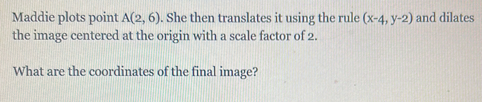 Maddie plots point A(2,6). She then translates it using the rule (x-4,y-2) and dilates 
the image centered at the origin with a scale factor of 2. 
What are the coordinates of the final image?